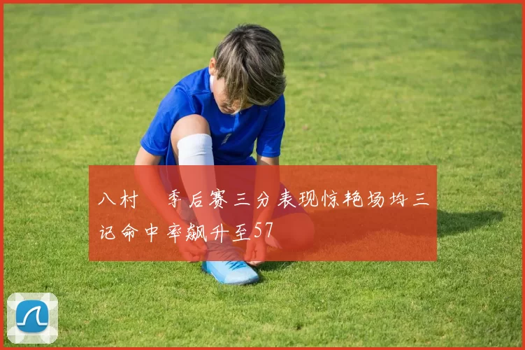 八村塁季后赛三分表现惊艳场均三记命中率飙升至57
