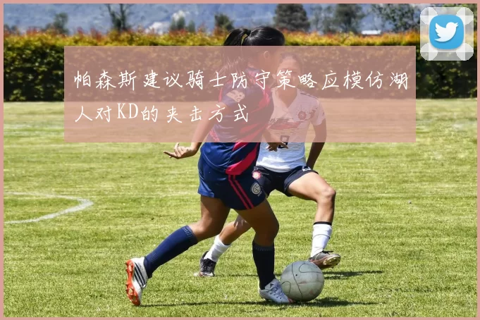 帕森斯建议骑士防守策略应模仿湖人对KD的夹击方式