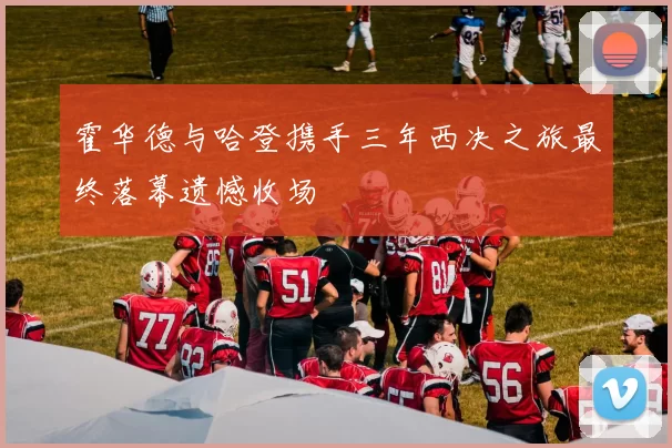 霍华德与哈登携手三年西决之旅最终落幕遗憾收场