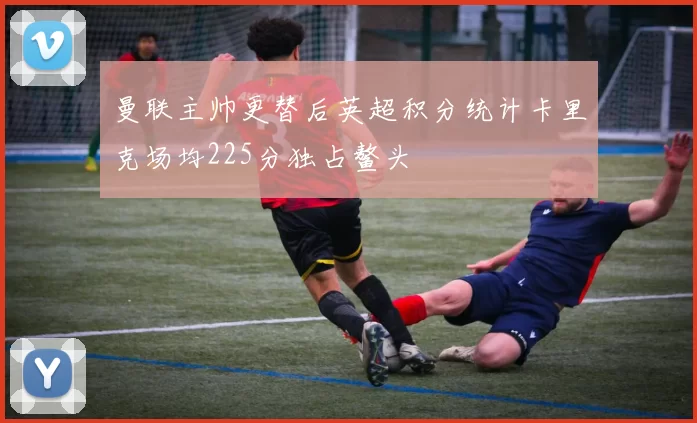 曼联主帅更替后英超积分统计卡里克场均225分独占鳌头