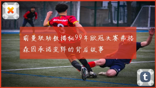 前曼联助教揭秘99年欧冠决赛弗格森因承诺变阵的背后故事