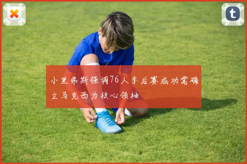 小里弗斯强调76人季后赛成功需确立马克西为核心领袖