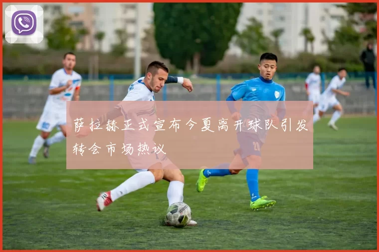 萨拉赫正式宣布今夏离开球队引发转会市场热议