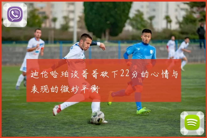 迪伦哈珀谈哥哥砍下22分的心情与表现的微妙平衡