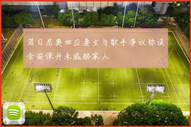 若日尼奥回应妻女与歌手争议称误会安保并未威胁家人