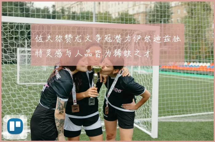 佐夫称赞尤文争冠潜力伊尔迪兹独特灵感与人品皆为稀缺之才