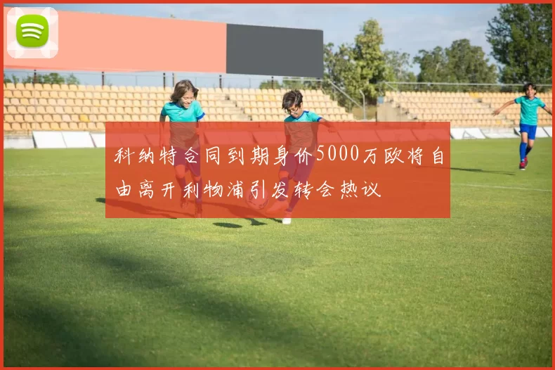 科纳特合同到期身价5000万欧将自由离开利物浦引发转会热议