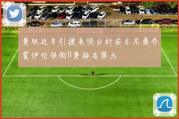 曼联近年引援表现分析安东尼桑乔霍伊伦领衔B费排名第九