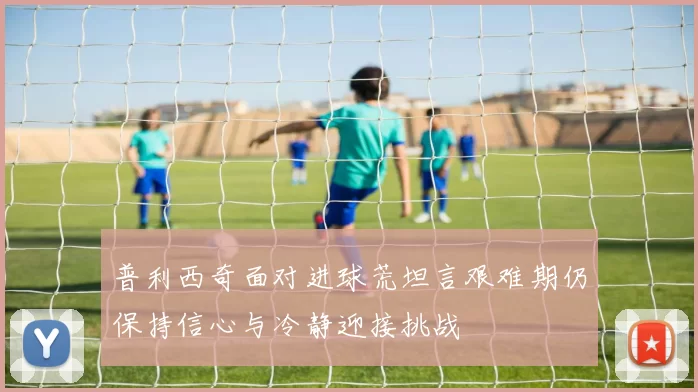 普利西奇面对进球荒坦言艰难期仍保持信心与冷静迎接挑战