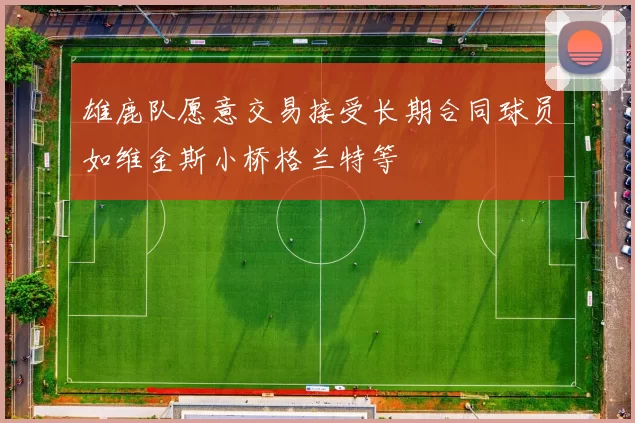 雄鹿队愿意交易接受长期合同球员如维金斯小桥格兰特等