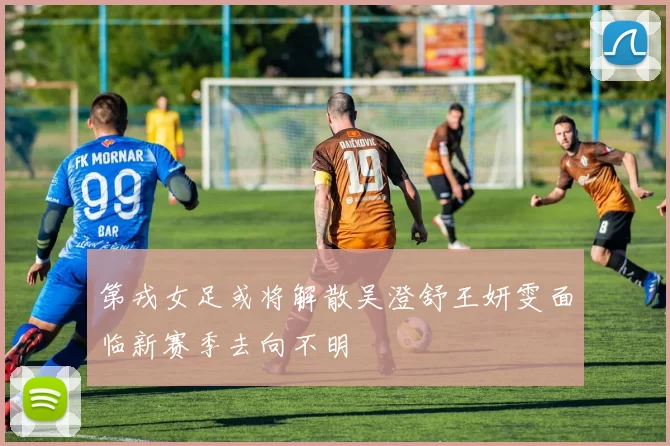 第戎女足或将解散吴澄舒王妍雯面临新赛季去向不明