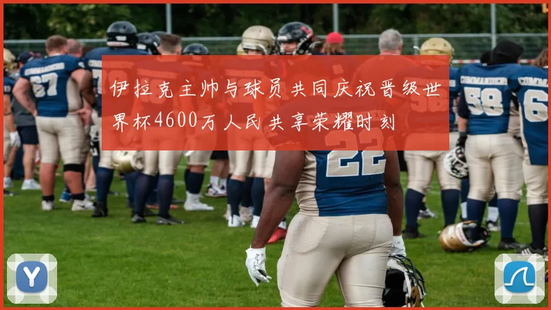 伊拉克主帅与球员共同庆祝晋级世界杯4600万人民共享荣耀时刻