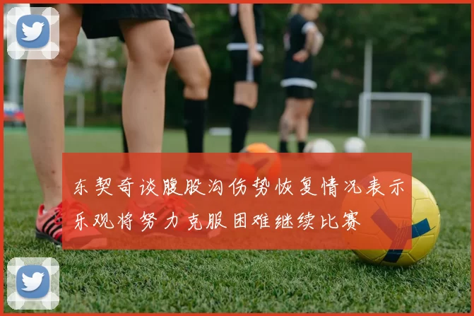 东契奇谈腹股沟伤势恢复情况表示乐观将努力克服困难继续比赛