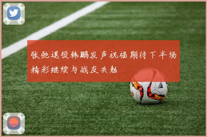 张弛退役韩鹏发声祝福期待下半场精彩继续与战友共勉