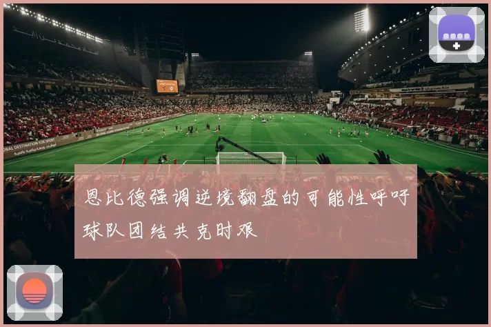 恩比德强调逆境翻盘的可能性呼吁球队团结共克时艰