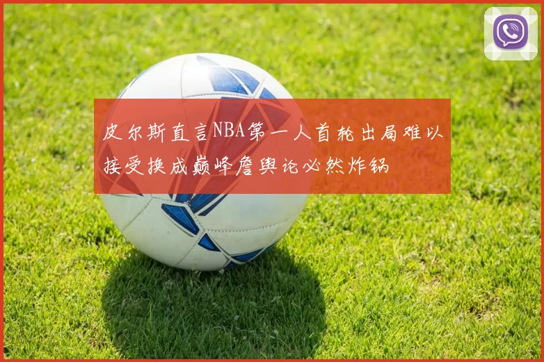 皮尔斯直言NBA第一人首轮出局难以接受换成巅峰詹舆论必然炸锅