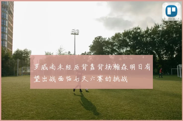 罗威尚未经历背靠背杨瀚森明日有望出战面临七天六赛的挑战
