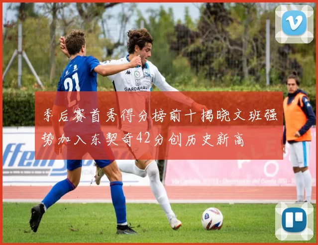 季后赛首秀得分榜前十揭晓文班强势加入东契奇42分创历史新高