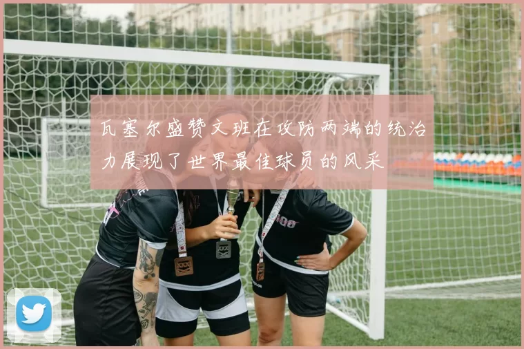 瓦塞尔盛赞文班在攻防两端的统治力展现了世界最佳球员的风采