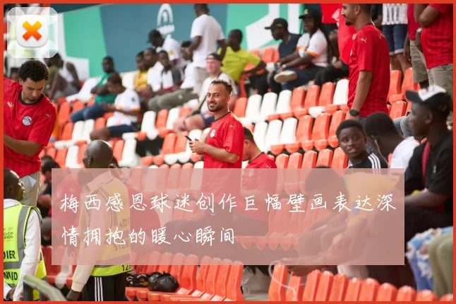 梅西感恩球迷创作巨幅壁画表达深情拥抱的暖心瞬间