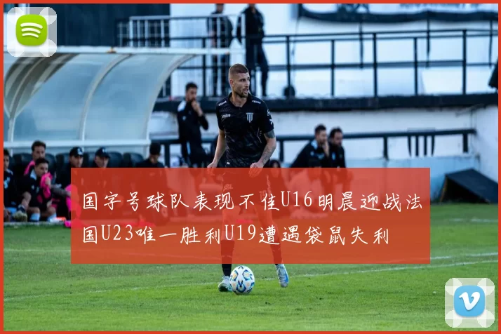 国字号球队表现不佳U16明晨迎战法国U23唯一胜利U19遭遇袋鼠失利