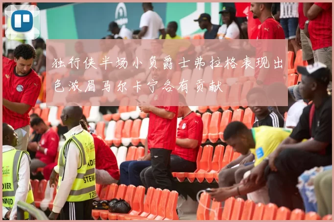 独行侠半场小负爵士弗拉格表现出色浓眉马尔卡宁各有贡献