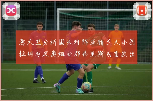 意天空分析国米对阵亚特兰大小图拉姆与皮奥组合邓弗里斯或首发出战