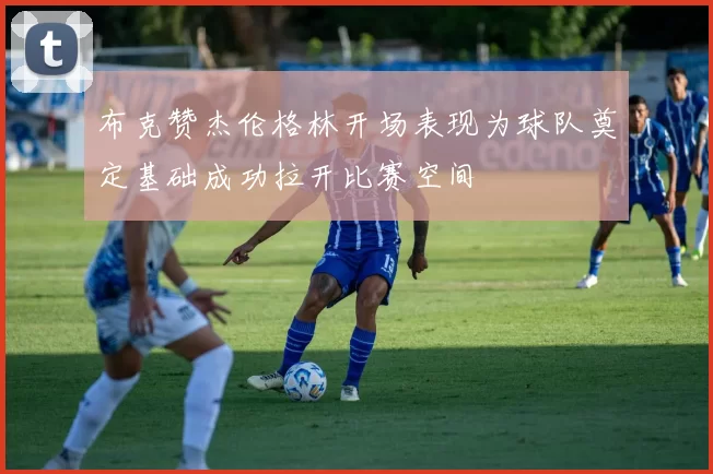 布克赞杰伦格林开场表现为球队奠定基础成功拉开比赛空间
