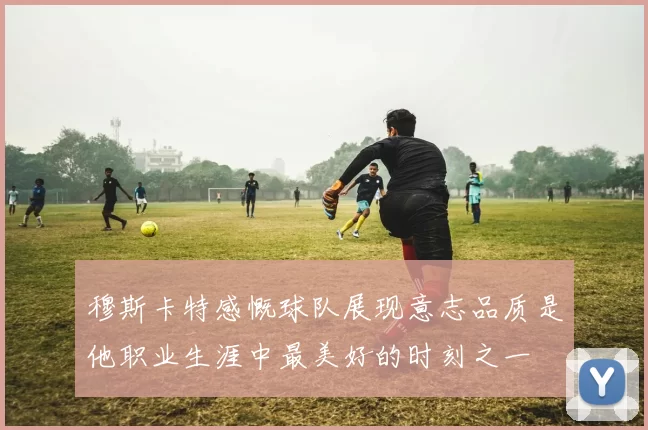 穆斯卡特感慨球队展现意志品质是他职业生涯中最美好的时刻之一