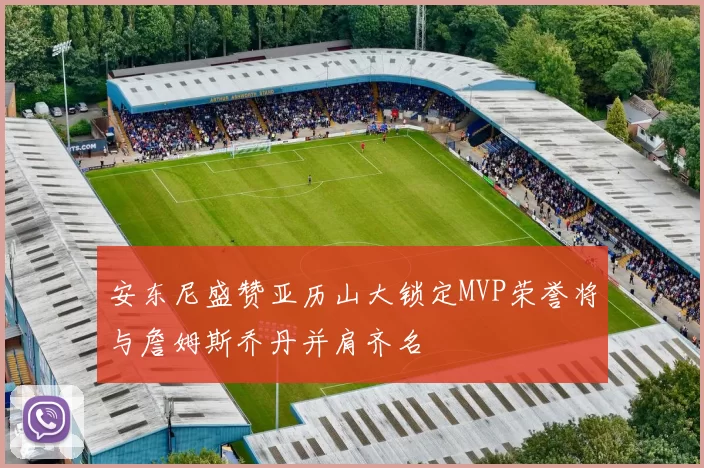 安东尼盛赞亚历山大锁定MVP荣誉将与詹姆斯乔丹并肩齐名